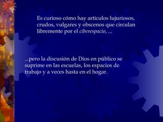 ...pero la discusión de Dios en público se suprime en las escuelas, los espacios de trabajo y a veces hasta en el hogar.  Es curioso cómo hay artículos lujuriosos, crudos, vulgares y obscenos que circulan libremente por el  ciberespacio , ... 