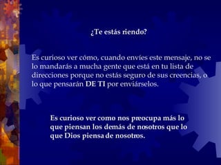 Es curioso ver cómo, cuando envíes este mensaje, no se lo mandarás a mucha gente que está en tu lista de direcciones porque no estás seguro de sus creencias, o lo que pensarán  DE TI  por enviárselos.  Es curioso ver como nos preocupa más lo que piensan los demás de nosotros que lo que Dios piensa de nosotros.  ¿Te estás riendo?   
