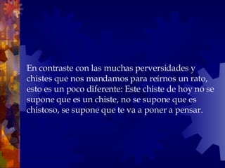 En contraste con las muchas perversidades y chistes que nos mandamos para reírnos un rato, esto es un poco diferente: Este chiste de hoy no se supone que es un chiste, no se supone que es chistoso, se supone que te va a poner a pensar. 