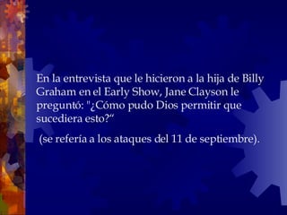 En la entrevista que le hicieron a la hija de Billy Graham en el Early Show, Jane Clayson le preguntó: "¿Cómo pudo Dios permitir que sucediera esto?“ (se refería a los ataques del 11 de septiembre).  