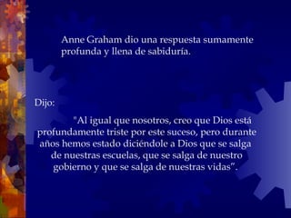 Dijo:    "Al igual que nosotros, creo que Dios está profundamente triste por este suceso, pero durante años hemos estado diciéndole a Dios que se salga  de nuestras escuelas, que se salga de nuestro gobierno y que se salga de nuestras vidas”.  Anne Graham dio una respuesta sumamente profunda y llena de sabiduría.  