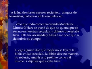    A la luz de ciertos sucesos recientes... ataques de terroristas, balaceras en las escuelas, etc.,  ... creo que todo comenzó cuando Madeleine Murria O'Hare se quejó de que no quería que se rezara en nuestras escuelas, y dijimos que estaba bien.  Ella fue asesinada y hasta hace poco que se descubrió su cuerpo Luego alguien dijo que mejor no se leyera la Biblia en las escuelas...la Biblia dice no matarás, no robarás, amarás a tu prójimo como a ti  mismo. Y dijimos que estaba bien. 
