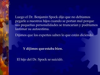 Luego el Dr. Benjamín Spock dijo que no debíamos pegarle a nuestros hijos cuando se portan mal porque sus pequeñas personalidades se truncarían y podríamos lastimar su autoestima.  Dijimos que los expertos saben lo que están diciendo. El hijo del Dr. Spock se suicidó. Y dijimos que estaba bien.  