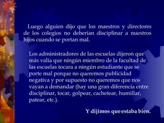     Luego alguien dijo que los maestros y directores de los colegios no deberían disciplinar a nuestros hijos cuando se portan mal.  Y dijimos que estaba bien.  Los administradores de las escuelas dijeron que más valía que ningún miembro de la facultad de las escuelas tocara a ningún estudiante que se porte mal porque no queremos publicidad negativa y por supuesto no queremos que nos vayan a demandar (hay una gran diferencia entre disciplinar, tocar, golpear, cachetear, humillar, patear, etc.).  