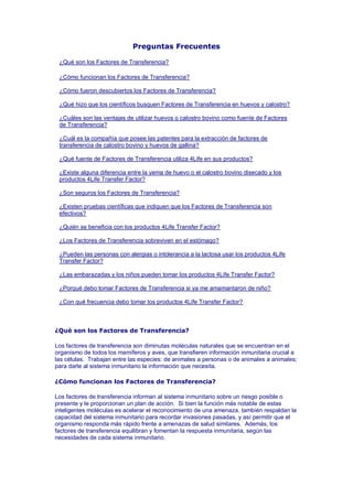 Preguntas Frecuentes

 ¿Qué son los Factores de Transferencia?

 ¿Cómo funcionan los Factores de Transferencia?

 ¿Cómo fueron descubiertos los Factores de Transferencia?

 ¿Qué hizo que los científicos busquen Factores de Transferencia en huevos y calostro?

 ¿Cuáles son las ventajas de utilizar huevos o calostro bovino como fuente de Factores
 de Transferencia?

 ¿Cuál es la compañía que posee las patentes para la extracción de factores de
 transferencia de calostro bovino y huevos de gallina?

 ¿Qué fuente de Factores de Transferencia utiliza 4Life en sus productos?

 ¿Existe alguna diferencia entre la yema de huevo o el calostro bovino disecado y los
 productos 4Life Transfer Factor?

 ¿Son seguros los Factores de Transferencia?

 ¿Existen pruebas científicas que indiquen que los Factores de Transferencia son
 efectivos?

 ¿Quién se beneficia con los productos 4Life Transfer Factor?

 ¿Los Factores de Transferencia sobreviven en el estómago?

 ¿Pueden las personas con alergias o intolerancia a la lactosa usar los productos 4Life
 Transfer Factor?

 ¿Las embarazadas y los niños pueden tomar los productos 4Life Transfer Factor?

 ¿Porqué debo tomar Factores de Transferencia si ya me amamantaron de niño?

 ¿Con qué frecuencia debo tomar los productos 4Life Transfer Factor?



¿Qué son los Factores de Transferencia?

Los factores de transferencia son diminutas moléculas naturales que se encuentran en el
organismo de todos los mamíferos y aves, que transfieren información inmunitaria crucial a
las células. Trabajan entre las especies: de animales a personas o de animales a animales;
para darle al sistema inmunitario la información que necesita.

¿Cómo funcionan los Factores de Transferencia?

Los factores de transferencia informan al sistema inmunitario sobre un riesgo posible o
presente y le proporcionan un plan de acción. Si bien la función más notable de estas
inteligentes moléculas es acelerar el reconocimiento de una amenaza, también respaldan la
capacidad del sistema inmunitario para recordar invasiones pasadas, y así permitir que el
organismo responda más rápido frente a amenazas de salud similares. Además, los
factores de transferencia equilibran y fomentan la respuesta inmunitaria, según las
necesidades de cada sistema inmunitario.
 