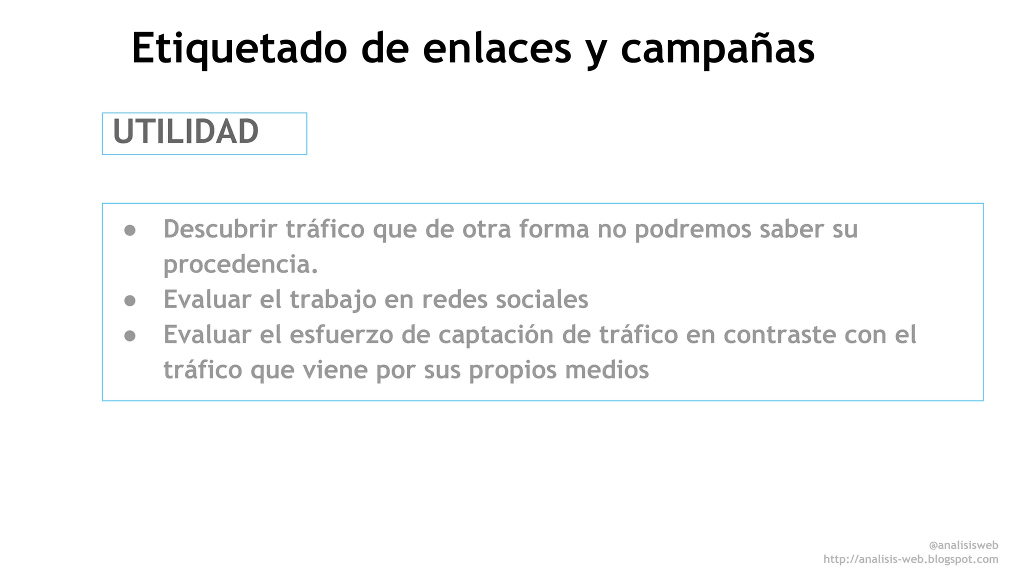 @anali sisweb 
http://analisis-web.blogspot.com 
Etiquetado de enlaces y campañas 
UTILIDAD 
● Descubrir tráfico que de otra forma no podremos saber su 
procedencia. 
● Evaluar el trabajo en redes sociales 
● Evaluar el esfuerzo de captación de tráfico en contraste con el 
tráfico que viene por sus propios medios 
 