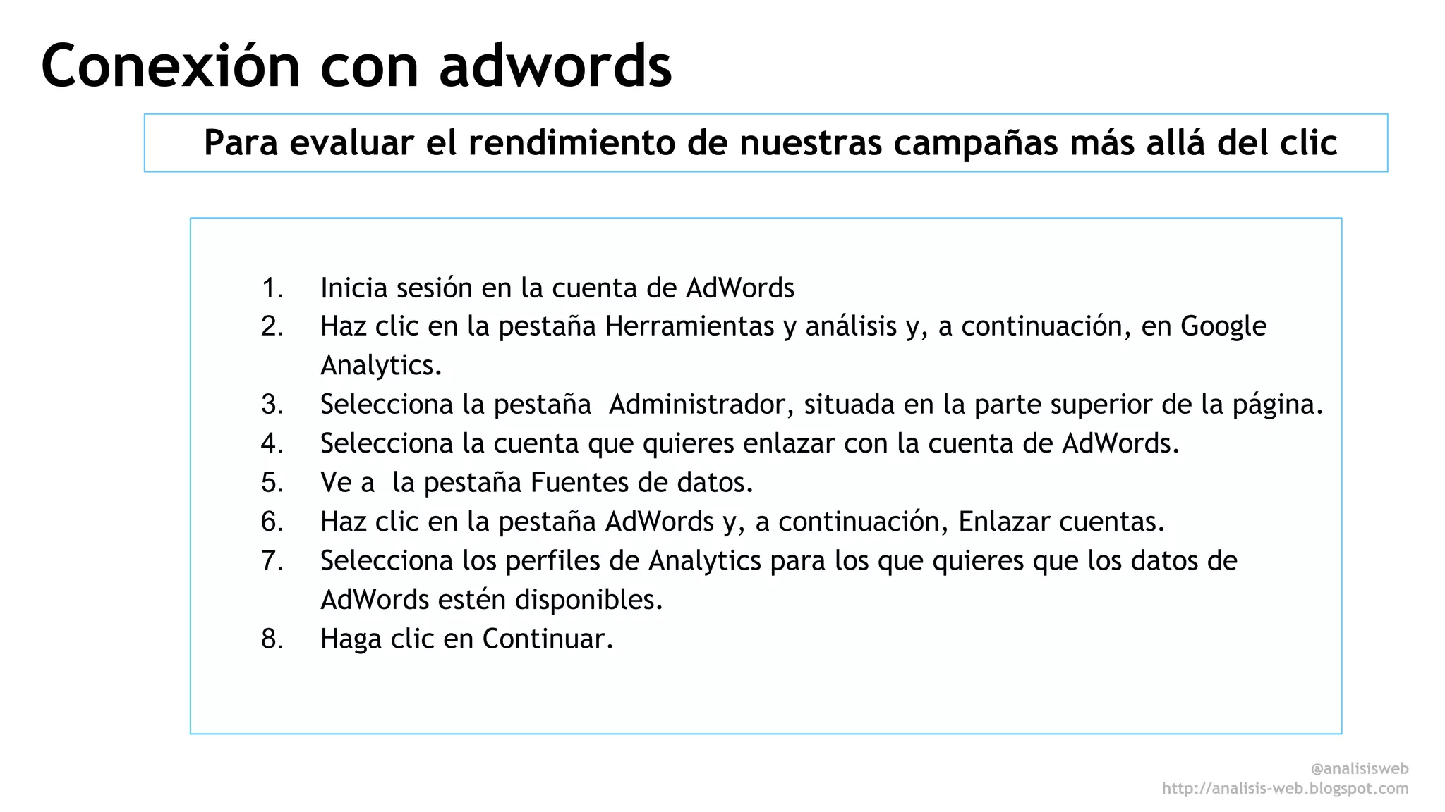 Conexión con adwords 
Para evaluar el rendimiento de nuestras campañas más allá del clic 
1. Inicia sesión en la cuenta de AdWords 
2. Haz clic en la pestaña Herramientas y análisis y, a continuación, en Google 
Analytics. 
3. Selecciona la pestaña Administrador, situada en la parte superior de la página. 
4. Selecciona la cuenta que quieres enlazar con la cuenta de AdWords. 
5. Ve a la pestaña Fuentes de datos. 
6. Haz clic en la pestaña AdWords y, a continuación, Enlazar cuentas. 
7. Selecciona los perfiles de Analytics para los que quieres que los datos de 
AdWords estén disponibles. 
8. Haga clic en Continuar. 
@analisisweb 
http://analisis-web.blogspot.com 
 