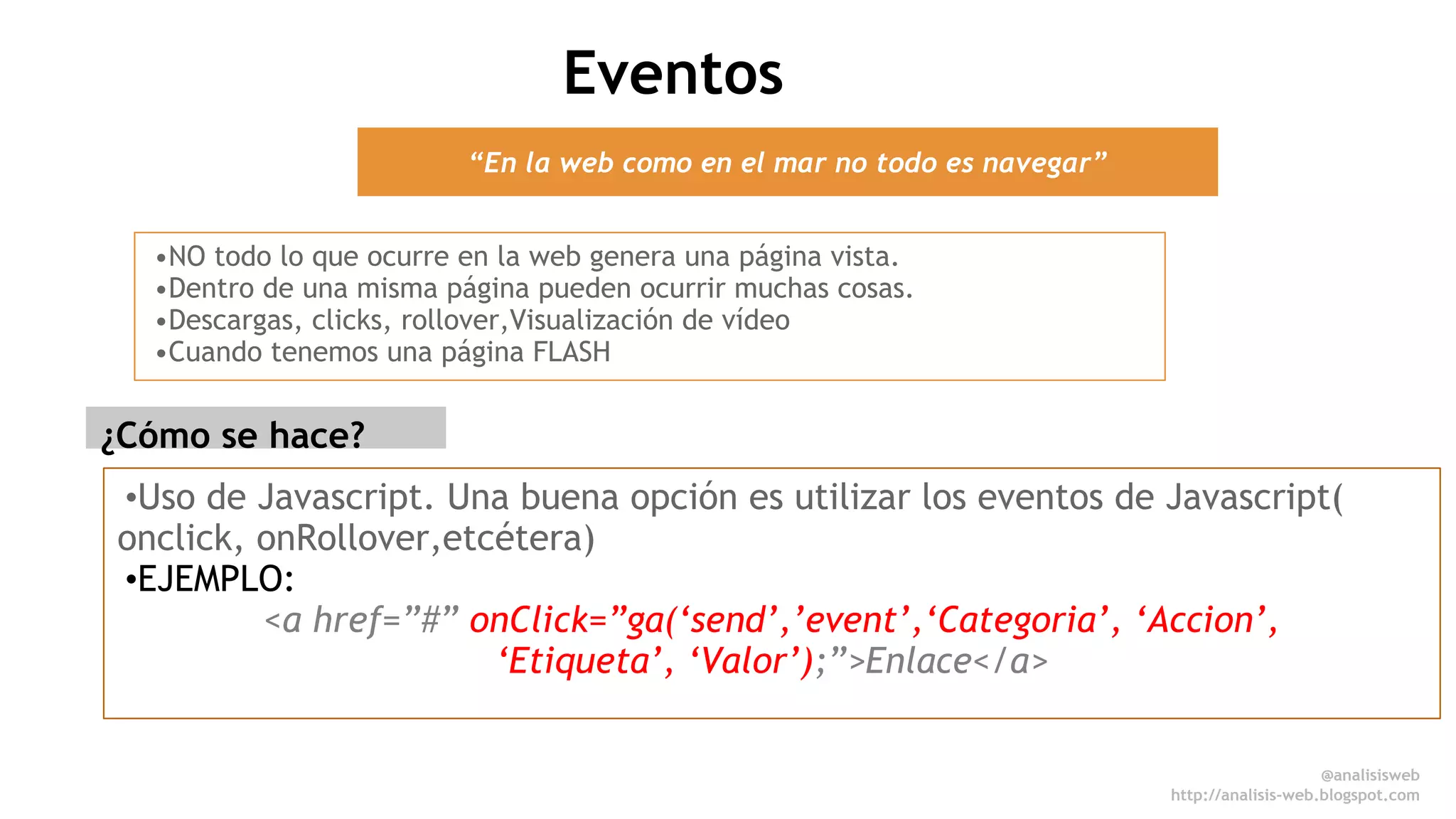 @anali sisweb 
http://analisis-web.blogspot.com 
“En la web como en el mar no todo es navegar” 
•NO todo lo que ocurre en la web genera una página vista. 
•Dentro de una misma página pueden ocurrir muchas cosas. 
•Descargas, clicks, rollover,Visualización de vídeo 
•Cuando tenemos una página FLASH 
•Uso de Javascript. Una buena opción es utilizar los eventos de Javascript( 
onclick, onRollover,etcétera) 
•EJEMPLO: 
<a href=”#” onClick=”ga(‘send’,’event’,‘Categoria’, ‘Accion’, 
‘Etiqueta’, ‘Valor’);”>Enlace</a> 
¿Cómo se hace? 
Eventos 
 