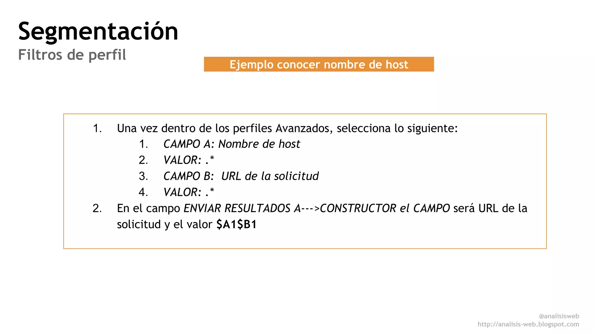 @anali sisweb 
http://analisis-web.blogspot.com 
Ejemplo conocer nombre de host 
Segmentación 
Filtros de perfil 
1. Una vez dentro de los perfiles Avanzados, selecciona lo siguiente: 
1. CAMPO A: Nombre de host 
2. VALOR: .* 
3. CAMPO B: URL de la solicitud 
4. VALOR: .* 
2. En el campo ENVIAR RESULTADOS A--->CONSTRUCTOR el CAMPO será URL de la 
solicitud y el valor $A1$B1 
 