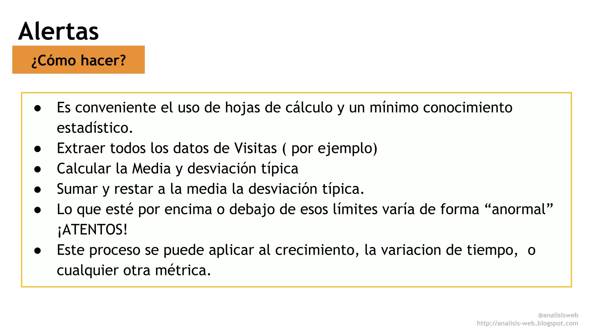 Alertas 
¿Cómo hacer? 
● Es conveniente el uso de hojas de cálculo y un mínimo conocimiento 
estadístico. 
● Extraer todos los datos de Visitas ( por ejemplo) 
● Calcular la Media y desviación típica 
● Sumar y restar a la media la desviación típica. 
● Lo que esté por encima o debajo de esos límites varía de forma “anormal” 
¡ATENTOS! 
● Este proceso se puede aplicar al crecimiento, la variacion de tiempo, o 
cualquier otra métrica. 
@analisisweb 
http://analisis-web.blogspot.com 
 