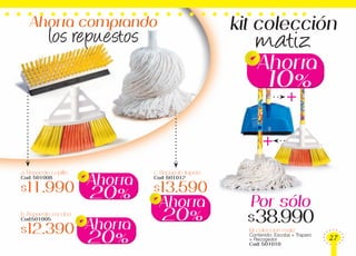 kit colección
matiz
+
+
a. Repuesto cepillo
Cod: 501008
$11.990
b. Repuesto escoba
Cod:501005
$12.390
c. Repuesto trapero
Cod: 601012
$13.590
Kit coleccion matiz
Contenido: Escoba + Trapero
+ Recogedor
Cod: 501010
Ahorra comprando
los repuestos
20%
Ahorra
20%
Ahorra
20%
Ahorra
10%
Ahorra
$38.990
Por sólo
27
 