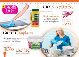 Gratis
50%
Limpia estufas
Contenido: 235g +125g
Cod: 1713033
$6.990
Desincrustante
de todo tipo de
materias orgánicas
MásRendimiento
Crema lavaplatos
limón 900g
Cod: 1708042
$8.990 Más contenido
500g + 400g
por menos precio
Crema lavaplatos
Limpiaestufas
extracontenido
Util para todos los
utensilios de cocina
4
 