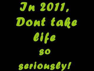 In 2011,  Dont take life  so  seriously!   