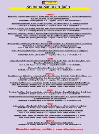TODOJAÉN 
Semana Santa en Jaén 
DOMINGO 
Hermandad y Cofradía de Nazarenos de Nuestro Padre Jesús de la Salud entrando en Jerusalén, María Santísima 
de la Paz, San Pedro, San Juan y Santiago Apóstoles 
Salida 10.50 h. Roldán y Marín 11.45 h. - Llegada a Tribuna 12.30 h. Entrada 15.30 h 
Hermandad Sacramental de Jesús Salvador en su Santa Cena y María Stma. de la Caridad y Consolación 
Salida 16.20 h. Roldán y Marín 19.30 h. - Llegada a Tribuna 20.15 h. Entrada 23.40 h. 
Cofradía de la Oración en el Huerto y María Stma. de los Desamparados de la Congregación de la Santa Vera-Cruz 
Salida 17.45 h. Roldán y Marín 20.15 h. - Llegada a Tribuna 21.05 h. Entrada 22.30 h. 
Hermandad Dominica y Cofradía de Nazarenos de Nuestro Padre Jesús de la Piedad en su Sagrada Presentación 
al Pueblo y María Santísima de la Estrella, Ntra. Sra. del Rosario y Santo Domingo de Guzmán 
Salida 17.00 h. Roldán y Marín 21.00 h.- Llegada a Tribuna 21.50 h. Entrada 00.30 
LUNES 
Hermandad del Santo Rosario y Cofradía de Nazarenos de Nuestro Señor de la Pasión Despojado de sus vestiduras, 
María Stma. de la Amargura, Madre de la Iglesia y San Juan Evangelista 
Salida 16.30 h. Roldán y Marín 20.00 h. - Llegada a Tribuna 20.55 h. Entrada 00.30 h. 
Ilustre y Franciscana Cofradía del Santísimo Cristo de las Misericordias y Nuestra Señora de las Lágrimas 
(Estudiantes) 
Salida 17.30 h. Roldán y Marín 20.50 h. - Llegada a Tribuna 21.45 h. Entrada 00.30 h. 
MARTES 
Antigua e Ilustre Cofradía del Santísimo Cristo de la Clemencia, Nuestro Padre Jesús de la Caída, Santa María 
Magdalena y María Stma. del Mayor Dolor 
Salida 17.00 h. Roldán y Marín 20.00 h. - Llegada Tribuna 21.00 h. Entrada 01.30 h. 
Hermandad del Santísimo Cristo de la Humildad y Silencio 
Salida 20.00 h. Roldán y Marín 21.30 h. - Llegada a Tribuna 22.05 h. Entrada 00.15 h. 
MIERCOLES 
Ilustre Hermandad del Santísimo Sacramento y Cofradía de Nazarenos de Jesús del Perdón, Cristo del Amor en su 
Prendimiento, María Santísima de la Esperanza, San Pedro y San Juan Apóstoles 
Salida 18.00 h. Roldán y Marín 20.30 h. - Llegada a Tribuna 21.25 h. Entrada 01.00 h. 
Pontificia y Real Hermandad Sacramental y Cofradía de Nazarenos del Santísimo Cristo de la Buena Muerte, 
Cristo de la Redención Descendido de la Cruz, María Stma. del Amor y Nuestra Señora de las Angustias 
Salida 20.00 h. Roldán y Marín 21.40 h. - Llegada a Tribuna 22.45 h. Entrada 24.00 h. 
JUEVES 
Primitiva, Pontificia y Real Congregación del Santísimo Cristo de la Vera-Cruz y María Santísima de los Dolores 
Salida 17.15 h. Roldán y Marín 20.15 h. - Llegada a Tribuna 21.25 h. Entrada 23.45 h 
Real Hermandad Sacramental y Cofradía de Nazarenos del Santísimo Cristo de la Expiración, María Santísima 
de las Siete Palabras y San Juan Evangelista 
Salida 19.00 h. Roldán y Marín 21.25 h. - Llegada a Tribuna 22.35 h. Entrada 00.40 h. 
VIERNES 
Antigua, Insigne y Real Cofradía de Nuestro Padre Jesús Nazareno y María Santísima de los Dolores 
Salida 02.00 h. Roldán y Marín 08.30 h. - Llegada a Tribuna 09.15 h. Entrada 13.00 h. 
Insigne y Real Congregación del Santo Sepulcro y Siervos de Nuestra Señora de los Dolores 
Salida 17.30 h. Roldán y Marín 19.45 h. - Llegada a Tribuna 20.35 h. Entrada 23.15 h. 
Pontificia y Real Cofradía del Santísimo Cristo Yacente y Siervos de Nuestra Señora de la Soledad 
Salida 19.00 h. Roldán y Marín 21.00 h. - Llegada a Tribuna 21.50 h. Entrada 23.15 h. 
DOMINGO 
Cofradía del Señor Resucitado y María Santísima de la Victoria 
Salida 10.00 h. Roldán y Marín 12.00 h. - Llegada a Tribuna 12.50 h. Entrada 14.00 h. 
Itinerarios procesionales completos en www.revistatodojaen.com 
