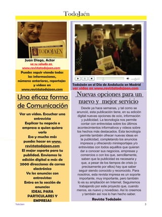 ver saludo en 
www.revistatodojaen.es 
Juan Diego, Actor 
TodoJaén 
ve su saludo en 
www.revistatodojaen.com 
Puedes seguir viendo todas 
las informaciones, 
números anteriores, reportajes 
y videos en 
www.revistatodojaen.com 
Una eficaz forma 
de Comunicación 
Ver un video. Escuchar una 
entrevista 
Explicar tu negocio o 
empresa a quien quiera 
verlo 
Eso y mucho más 
puedes hacer en www. 
revistatodojaen.com 
El mejor soporte para tu 
publidad. Enviamos la 
edición digital a más de 
2000 direcciones de correo 
electrónico 
Ve los anuncios con 
entrevistas 
Entra en la sección de 
anuncios 
IDEAL PARA 
PARTICULARES Y 
EMPRESAS 
TodoJaén en el Día de Andalucía en Madrid 
ver video en www.revistatodojaen.com 
Nuevas opciones para un 
nuevo y mejor servicio 
Desde ya hace semanas, y tal como se 
anunció, esta publicación tiene, en su edición 
digital nuevas opciones de ocio, información 
y publicidad. La tecnología nos permite 
contar con entrevistas sobre los últimos 
acontecimientos informativos y videos sobre 
los hechos más destacados. Esta tecnología 
permite también ofrecer nuevas ideas en 
la publicidad, completando los anuncios 
impresos y ofreciendo minireportajes y/o 
entrevistas con todos aquéllos que quieran 
dar a conocer sus negocios, empresas y 
comercios o con los que, sencillamente, 
saben que la publicidad es necesaria y 
que, a pesar de los tiempos de crisis (o 
precisamente por ellos) hay que saber 
seguir siendo conocido y reconocido. Para 
nosotros, esta revista impresa es un soporte 
importante, muy importante, pero también 
lo es su ampliación en Internet. Seguiremos 
trabajando por este proyecto que, cuando 
menos, es nuevo y novedoso. Así lo creemos 
y también así nos lo han hecho saber. 
Revista TodoJaén 
TodoJaen 3 
 