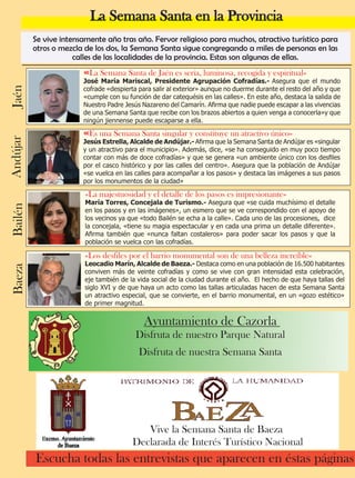 La Semana Santa en la Provincia 
Se vive intensamente año tras año. Fervor religioso para muchos, atractivo turístico para 
otros o mezcla de los dos, la Semana Santa sigue congregando a miles de personas en las 
calles de las localidades de la provincia. Estas son algunas de ellas. 
«La Semana Santa de Jaén es seria, luminosa, recogida y espiritual» 
José María Mariscal, Presidente Agrupación Cofradías.- Asegura que el mundo 
cofrade «despierta para salir al exterior» aunque no duerme durante el resto del año y que 
«cumple con su función de dar catequésis en las calles». En este año, destaca la salida de 
Nuestro Padre Jesús Nazareno del Camarín. Afirma que nadie puede escapar a las vivencias 
de una Semana Santa que recibe con los brazos abiertos a quien venga a conocerla»y que 
ningún jiennense puede escaparse a ella. 
«Es una Semana Santa singular y constituye un atractivo único» 
Jesús Estrella, Alcalde de Andújar.- Afirma que la Semana Santa de Andújar es «singular 
y un atractivo para el municipio». Además, dice, «se ha conseguido en muy poco tiempo 
contar con más de doce cofradías» y que se genera «un ambiente único con los desfiles 
por el casco histórico y por las calles del centro». Asegura que la población de Andújar 
«se vuelca en las calles para acompañar a los pasos» y destaca las imágenes a sus pasos 
por los monumentos de la ciudad» 
«La majestuosidad y el detalle de los pasos es impresionante» 
María Torres, Concejala de Turismo.- Asegura que «se cuida muchísimo el detalle 
en los pasos y en las imágenes», un esmero que se ve correspondido con el apoyo de 
los vecinos ya que «todo Bailén se echa a la calle». Cada uno de las procesiones, dice 
la concejala, «tiene su magia espectacular y en cada una prima un detalle diferente». 
Afirma también que «nunca faltan costaleros» para poder sacar los pasos y que la 
población se vuelca con las cofradías. 
Andújar Bailén 
«Los desfiles por el barrio monumental son de una belleza increíble» 
Leocadio Marín, Alcalde de Baeza.- Destaca como en una población de 16.500 habitantes 
conviven más de veinte cofradías y como se vive con gran intensidad esta celebración, 
eje también de la vida social de la ciudad durante el año. El hecho de que haya tallas del 
siglo XVI y de que haya un acto como las tallas articuladas hacen de esta Semana Santa 
un atractivo especial, que se convierte, en el barrio monumental, en un «gozo estético» 
de primer magnitud. 
4 TodoJaén 
Escucha todas las entrevistas que aparecen en éstas páginas Jaén Baeza 
Ayuntamiento de Cazorla 
Disfruta de nuestro Parque Natural 
Disfruta de nuestra Semana Santa 
Vive la Semana Santa de Baeza 
Declarada de Interés Turístico Nacional 
 