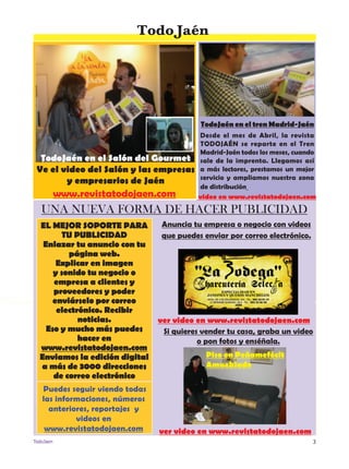 3TodoJaen
TodoJaén
Anuncia tu empresa o negocio con videos
que puedes enviar por correo electrónico.
Si quieres vender tu casa, graba un video
o pon fotos y enséñala.
UNA NUEVA FORMA DE HACER PUBLICIDAD
EL MEJOR SOPORTE PARA
TU PUBLICIDAD
Enlazar tu anuncio con tu
página web.
Explicar en imagen
y sonido tu negocio o
empresa a clientes y
proveedores y poder
enviárselo por correo
electrónico. Recibir
noticias.
Eso y mucho más puedes
hacer en
www.revistatodojaen.com
Enviamos la edición digital
a más de 3000 direcciones
de correo electrónico
Puedes seguir viendo todas
las informaciones, números
anteriores, reportajes y
videos en
www.revistatodojaen.com
video en www.revistatodojaen.com
TodoJaén en el tren Madrid-Jaén
Desde el mes de Abril, la revista
TodoJaén se reparte en el Tren
Madrid-Jaén todos los meses, cuando
sale de la imprenta. Llegamos así
a más lectores, prestamos un mejor
servicio y ampliamos nuestra zona
de distribución
TodoJaén en el Salón del Gourmet
Ve el video del Salón y las empresas
y empresarios de Jaén
www.revistatodojaen.com
ver video en www.revistatodojaen.com
Piso en Peñamefécit
Amueblado
ver video en www.revistatodojaen.com
 