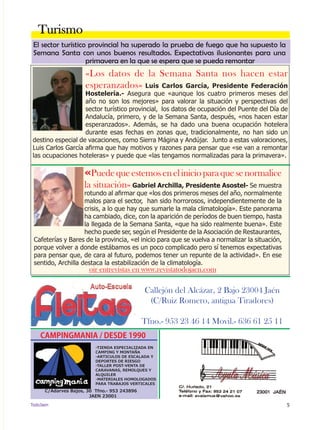5TodoJaen
Callejón del Alcázar, 2 Bajo 23004 Jaén
(C/Ruiz Romero, antigua Tiradores)
Tfno.- 953 23 46 14 Movil.- 636 61 25 11
«Los datos de la Semana Santa nos hacen estar
esperanzados» Luis Carlos García, Presidente Federación
Hostelería.- Asegura que «aunque los cuatro primeros meses del
año no son los mejores» para valorar la situación y perspectivas del
sector turístico provincial, los datos de ocupación del Puente del Día de
Andalucía, primero, y de la Semana Santa, después, «nos hacen estar
esperanzados». Además, se ha dado una buena ocupación hotelera
durante esas fechas en zonas que, tradicionalmente, no han sido un
destino especial de vacaciones, como Sierra Mágina y Andújar. Junto a estas valoraciones,
Luis Carlos García afirma que hay motivos y razones para pensar que «se van a remontar
las ocupaciones hoteleras» y puede que «las tengamos normalizadas para la primavera».
Turismo
oir entrevistas en www.revistatodojaen.com
CAMPINGMANIA / DESDE 1990
-TIENDA ESPECIALIZADA EN
CAMPING Y MONTAÑA
-ARTICULOS DE ESCALADA Y
DEPORTES DE RIESGO
-TALLER POST-VENTA DE
CARAVANAS, REMOLQUES Y
ALQUILER
-MATERIALES HOMOLOGADOS
PARA TRABAJOS VERTICALES
C/Adarves Bajos, 30 Tfno.- 953 243896
JAEN 23001
El sector turístico provincial ha superado la prueba de fuego que ha supuesto la
Semana Santa con unos buenos resultados. Expectativas ilusionantes para una
primavera en la que se espera que se pueda remontar
«Puedequeestemosenelinicioparaquesenormalice
la situación» Gabriel Archilla, Presidente Asostel- Se muestra
rotundo al afirmar que «los dos primeros meses del año, normalmente
malos para el sector, han sido horrorosos, independientemente de la
crisis, a lo que hay que sumarle la mala climatología». Este panorama
ha cambiado, dice, con la aparición de períodos de buen tiempo, hasta
la llegada de la Semana Santa, «que ha sido realmente buena». Este
hecho puede ser, según el Presidente de la Asociación de Restaurantes,
Cafeterías y Bares de la provincia, «el inicio para que se vuelva a normalizar la situación,
porque volver a donde estábamos es un poco complicado pero sí tenemos expectativas
para pensar que, de cara al futuro, podemos tener un repunte de la actividad». En ese
sentido, Archilla destaca la estabilización de la climatología.
 