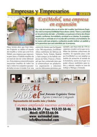 10
TODOJAÉN
TodoJaén
Empresas y Empresarios
ExtiMobel, una empresa
en expansión
Estamos ampliando nuestras actividades
José Antonio Expósito
Agente Comercial Colegiado
Con más de treinta años en el sector del mueble, José Antonio Expó-
sito creó la empresa ExtiMobel hace ahora veinte. Tiene su actividad
en las provincias de Jaén y Córdoba y se guía por el lema de ofrecer
-
rio anuncia su entrada en el mundo del suministro a la hosteleria. En
la nueva web que prepara, cualquiera puede realizar un pedido y
se le garantiza que será atendido por la empresa.
Hace treinta años que José Anto-
nio Expósito se dedica al mundo
del mueble y veinte que creó Exti-
Mobel, una empresa que represen-
ta para Jaén y Córdoba muebles de
un total de más de veinte fabrican-
tes.Estaempresacomercializapara
mayoristas muebles de todos los
tipo y todos los conjuntos que pue-
de haber en una vivienda. Con una
cartera de clientes que ha llegado
a los 700 mayoristas, ExtiMobel
ofrece mobiliario de fábricas de
Valencia, Yecla, Toledo, Madrid
y Jaén aunque ya ha habido em-
presas de Italia, Francia y Portu-
gal que han contactado para que
se comercialicen sus productos.
La organización y relaciones
con los fabricantes permiten, por
ejemplo, que haya más de 150 es-
caparates creados en los que se ex-
hiben las distintas colecciones de
muebles. El siguiente paso a dar
por ExtiMobel va a ser ampliar su
ámbito de actuación al mundo de
la hostelería, sector en el que va a
poder ofrecer mobiliario para to-
dos y, además, amplia su zona de
trabajo a Málaga y Granada.
 