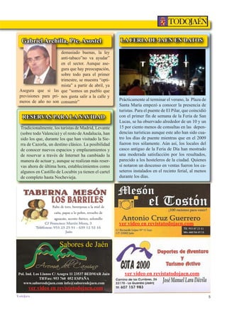 5
TODOJAÉN
TodoJaén
Rabo de toro, berenjenas a la miel de
caña, papas a lo pobre, revuelto de
aguacate, secreto ibérico, solomillo
ver video en revistatodojaen.com
Sabores de Jaén
ver video en revistatodojaen.comPol. Ind. Los Llanos C/ Azagra 11 23537 BEDMAR Jaén
Tlf/Fax: 953 760 052 ESPAÑA
www.saboresdejaen.com info@saboresdejaen.com
ver video en revistatodojaen.com
LA FERIA DE JAEN EN DATOS
Prácticamente al terminar el verano, la Plaza de
Santa María empezó a conocer la presencia de
turistas. Para el puente de El Pilar, que coincidió
con el primer fín de semana de la Feria de San
Lucas, se ha observado alrededor de un 10 y un
15 por ciento menos de consultas en las depen-
dencias turísticas aunque este año han sido cua-
tro los días de puente mientras que en el 2009
fueron tres sólamente. Aún así, los locales del
casco antiguo de la Feria de Día han mostrado
una moderada satisfacción por los resultados,
parecido a los hosteleros de la ciudad. Quienes
sí notaron un descenso en ventas fueron los ca-
seteros instalados en el recinto ferial, al menos
durante los días.
RESERVAS PARA LA NAVIDAD
demasiado buenas, la ley
anti-tabaco”no va ayudar”
en el sector. Aunque ase-
gura que hay preocupación,
sobre todo para el primer
trimestre, se muestra “opti-
mista” a partir de abril, ya
que “somos un pueblo que
nos gusta salir a la calle y
consumir”
Asegura que si las
previsiones para pri-
meros de año no son
Gabriel Archilla, Pte. Asostel
Tradicionalmente, los turistas de Madrid, Levante
(sobre todo Valencia) y el resto de Andalucía, han
sido los que, durante los que han visitado la Sie-
rra de Cazorla, un destino clásico. La posibilidad
de conocer nuevos espacios y emplazamientos y
de reservar a través de Internet ha cambiado la
manera de actuar y, aunque se realizan más reser-
vas ahora de última hora, establecimientos como
algunos en Castillo de Locubín ya tienen el cartel
de completo hasta Nochevieja.
 