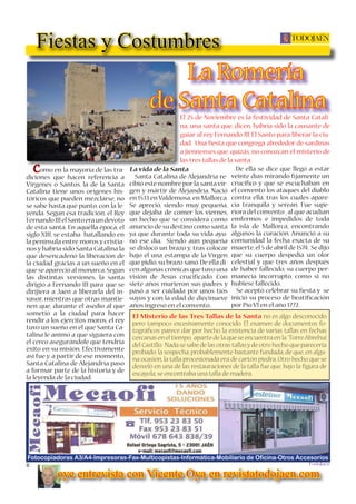 6
TODOJAÉN
TodoJaén
Fiestas y Costumbres
Fotocopiadoras A3/A4-Impresoras-Fax-Multicopistas-Informática-Mobiliario de Oficina-Otros Accesorios
El 25 de Noviembre es la festividad de Santa Catali-
na, una santa que, dicen, habría sido la causante de
guiar al rey Fernando III El Santo para liberar la ciu-
dad. Una ﬁesta que congrega alrededor de sardinas
a jiennenses que, quizás, no conozcan el misterio de
las tres tallas de la santa.
Como en la mayoría de las tra-
diciones que hacen referencia a
Vírgenes o Santos, la de la Santa
Catalina tiene unos orígenes his-
tóricos que pueden mezclarse, no
se sabe hasta qué punto, con la le-
yenda. Según esa tradición, el Rey
FernandoIIIelSantoeraundevoto
de esta santa. En aquélla época, el
siglo XIII, se estaba batallando en
la península entre moros y cristia-
nos y habría sido Santa Catalina la
que desencadenó la liberación de
la ciudad gracias a un sueño en el
que se apareció al monarca.Según
las distintas versiones, la santa
dirigió a Fernando III para que se
dirijiera a Jaén a liberarla del in-
vasor, mientras que otras mantie-
nen que, durante el asedio al que
sometió a la ciudad para hacer
rendir a los ejércitos moros, el rey
tuvo un sueño en el que Santa Ca-
talina le animó a que siguiera con
el cerco asegurándole que tendría
éxito en su misión. Efectivamente
así fue y, a partir de ese momento,
Santa Catalina de Alejandría paso
a formar parte de la historia y de
la leyenda de la ciudad.
La vida de la Santa
Santa Catalina de Alejandría re-
cibió este nombre por la santa vír-
gen y mártir de Alejandría. Nació
en 1533 en Valdemosa, en Mallorca.
Se apreció, siendo muy pequeña,
que dejaba de comer los viernes,
un hecho que se considera como
anuncio de su destino como santa
ya que durante toda su vida ayu-
nó ese día. Siendo aún pequeña
se dislocó un brazo y, tras colocar
bajo él una estampa de la Vírgen
que pidió, su brazo sanó. De ella di-
cenalgunascrónicasquetuvouna
visión de Jesús cruciﬁcado. Con
siete años murieron sus padres y
pasó a ser cuidada por unos tíos
suyos y con la edad de diecinueve
años ingresó en el convento..
De ella se dice que llegó a estar
veinte días mirando ﬁjamente un
cruciﬁco y que se escuchaban en
el convento los ataques del diablo
contra ella, tras los cuales apare-
cía tranquila y serean. Fue supe-
riora del convento ,al que acudían
emfermos e impedidos de toda
la isla de Mallorca, encontrando
algunos la curación. Anunció a su
comunidad la fecha exacta de su
muerte,el 5 de abril de 1574. Se dijo
que su cuerpo despedía un olor
celestial y que tres años después
de haber fallecido, su cuerpo per-
manecía incorrupto, como si no
hubiese fallecido.
Se aceptó celebrar su ﬁesta y se
inició su proceso de beatiﬁcación
por Pío VI en el año 1772.
El Misterio de las Tres Tallas de la Santa no es algo desconocido
pero tampoco excesivamente conocido. El examen de documentos fo-
tográﬁcos parece dar por hecho la existencia de varias tallas en fechas
cercanas en el tiempo, aparte de la que se encuentra en la ´TorreAbrehuí
del Castillo. Nada se sabe de las otras tallasyde otro hecho que parecería
probado: la sospecha, probablemente bastante fundada, de que, en algu-
na ocasión,la talla procesionada era de cartón piedra.Otro hecho que se
desveló en una de las restauraciones de la talla fue que, bajo la ﬁgura de
escayola,se encontraba una talla de madera.
oye entrevista con Vicente Oya en revistatodojaen.com
La Romería
de Santa Catalina
 