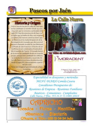 8
TODOJAÉN
TodoJaén
La Calle Nueva
ver video en revistatodojaen.com
Paseos por Jaén
La Calle Nueva es una de las pocas de
la ciudad que no ha experimentado, a lo
largo de su historia, ningún cambio en
su denominación, a pesar de que se tiene
constancia de ella en documentación
de hace más de 500 años. Su orígen se
remonta a las nuevas construcciones que
se hicieron en Jaén tras la Reconquista
de Granada, que afectaron, sobre todo,
al entonces llamado Arrabal de San
Ildefonso y el Prado de San Francisco.
Fue una de las últimas contruídas a prin-
cipios del siglo XVI. Así, al ser la más
reciente, fué bautizada con el nombre de
Especialidad en desayunos y meriendas
MENÚ DIARIO Comida Casera
Consúltenos Presupuestos de:
Reuniones de Empresa - Reuniones Familiares
Bautizos - Comuniones - Cumpleaños
Calle Nueva, 2 Tfno.- 953 24 27 53 23001 JAEN
CAPRICHO
Tocados - Flores - Mantillas
Abanicos - Bisutería
C/Nueva, 4 Tfno.- 953 19 04 24 Jaén
Historia y Orígen
Esta es una de las pocas calles de Jaén que
no ha cambiado su nombre desde su cons-
trucción, que se remonta a principios del
siglo XVI. Hay documentación de hace cin-
co siglos que ya habla de ella y sus orígenes
se deben a las nuevas construcciones que
se hicieron en la ciudad después de de la
Reconquista de Granada, que afectaron al
entonces llamado Arrabal de San Ildefonso
y al Prado de San Francisco. El hecho de ser
la última en ser construída y levantada le
dió el nombre de “Nueva”. El trazado básico
de la vía no ha cambiado desde su creación,
ya que, aunque han cambiado los ediﬁcios,
no lo ha hecho su trazado y recorrido. De
la Calle Nueva ya se tiene documentación
desde el siglo XVI, concretamente a partir
del año 1.635.
Tiene una longitud aproximada de ochen-
ta metros.
 