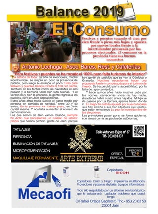10
TODOJAÉN
TodoJaén
Balance 2019
“Ha habido de todo. Un año de elecciones, mucha
incertdumbre, se mejoró un poco la presencia de
publico, pero luego se estanco un poco. Pero para
festivos y puentes hemos rozado el 100 por ciento,
También en las fechas como las navidades el año
pasado y la Semana Santa han sido buenas. Y el
verano muy bien la provincia, la gente regresa a los
pueblos, pero en Jaén capital menos.
Estos años atrás había subido el gasto medio por
persona en comidas de navidad, entre 30 y 40
euros. En la provincia ha habido picos, en Jaén
capital menos. Y nos falta aumentar el número de
pernoctaciones.
Los que somos de Jaén vamos rotando, siempre
he dicho que necesitamos un turismo de interior
propio que hemos perdido, gente de Jaén, porque
hay gente de pueblos que se van a Córdoba o
Granada. Nosotros necesitamos hacer una
propuesta fuerte y concienzuda para el turismo de
interior. Se ha perdido por la accesibilidad, por la
falta de aparcamientos.
Y hace quince años había muchos pubs por
las noches, cervecerías ahora no hay nadie,
discotecas había cuatro ahora hay dos. Mi hijo se
da paseos por La Carrera, apenas tienen donde
ir. Lo mejor ha sido la apuesta por nuevos locales
que han abierto o que han adaptado sus locales,
que están renovando Lo peor la incertidumbre de
las elecciones
Las previsiones pasan por si se forma gobierno,
con temas como las pautas de autónomos,
Antonio Lechuga , Asoc. Bares, Rest. y Cafeterías
Festivos y puentes rozando el cien por
cien frente a picos más bajos y apuesta
por nuevos locales frente a la
incertidumbre provocada por los
procesos electorales. El consumo en la
provincia tiene sus buenos
momentos
“Para festivos y puentes se ha rozado el 100% pero falta turismos de interior”
El Consumo
TATUAJES
PIERCINGS
ELIMINACIÓN DETATUAJES
MICROPIGMENTACIÓN
MAQUILLAJE PERMANENTE
OFERTA
ESPECIAL
PIERCING
12 €
CalleAdarvesBajosnº37
Tlf.-953081337
C/ Rafael Ortega Sagrista 5 Tfno.- 953 23 83 50
23001 Jaén
Copiadoras
Copiadoras Color y Negro Impresoras multifunción
Proyectores y pizarras digitales Equipos Informáticos
Todo ello respaldado por un eficiente servicio técnico
que le solucionará cualquier problema que usted
tenga
 