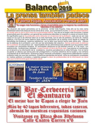 14
TODOJAÉN
TodoJaén
Balance 2019
Fátima Rojas, Asociación Prensa Jaén
“Se exigen más funciones y tareas al periodista pero no mejoran las condiciones
laborales ni los salarios”.
”La situación del sector periodístico en la provincia similar toda España. Este año se ha visto cierta
estabilidad sobre todo despues de las cibras de la crisis, que aumentaron mucho. El número desempleados
es similar pero lo que si que crece es la precariedad laboral, hoy dia se le exigen más funciones y tareas
al periodista pero los salarios y en general las condiciones laborales no mejoran ni crecen al mismo ritimo.
Es significativo que se ha producido cierto retroceso en el ejercicio de la profesión, cada vez se ven más
casos en los que la de informar labor se ve más mermada, con el veto de partidos y el cierre de medios
públicos, A la hora de hacer balance tanto desde la asociación de la prensa como desde el colegio de
periodistas de Andalucia estamos satisfechos por la labor que hemos hecho este ultimo año, intenso
por la defensa de la profesión y por otro por las actividades del colectivo. Hemos potenciado la defensa
de la profesión en encuentros con responsables de las administraciones pidiendo que los puestos estén
ocupados por periodistas titulados. En actividades destacaría el dia libertad prensa, el 3 de mayo, con
exposiciones, conferencias y debates. Lo peor ha sido el cierre de Onda Jaen, que supone un menoscabo
en el derecho a la información de la ciudadanía, nosotros pensábamos en otras formulas. Con el cierre
se pierde un altavoz que servia para dar protagonismo a muchos colectivos de la ciudad y una ventana
a la libertad de la información. Queremos seguir haciendo actividades y seguiremos defendiendo nuestra
profesión cada vez que sea necesario. Estaremos pendientes de temas como la contratación novedades
en medios públicos y privados y vigilantes porque la labor de profesionales de la información es clave
para que la democracia goze de buena salud.
La prensa también padece
 