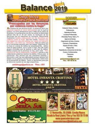 15
TODOJAÉN
TodoJaén
Balance 2019
Diego Moya
Comisaría Policia Nacional
“A la espera de que termine el año, sí podemos decir que
seguimos bajando el índice delincuencial con lo cual es
positivo, no como deseáramos pero a falta de los datos de
diciembre, lo que llevamos de año ha subido la efectividad
policial más de un 44 por ciento, la resolución de las
denuncias que se interponen en comisaría. Mayormente
mostramos nuestra preocupación por las denuncias por
violencia contra la mujer, que han subido, mientras que
han bajado los robos de vivienda, los robos con fuerza en
vehículos, y los robos con intimidación. Bien es cierto que
en un porcentaje pequeño pero han bajado. Seguimos con
la línea en Linares de delitos de estupefacientes, delitos
cotra la salud publica, que ni sube ni baja. Hay allí cuatro
grupos criminales que se dedican a este tipo de delitos.
Delitos propios de la provincia no hay, para nada. Para
nosotros es vital la colaboración ciudadana, gracias a esa
colaboración podemos resolver los delitos. Incluso para la
prevención. Hay vecinos que ven maniobras extrañas y
denuncian y eso hay que agracederlo porque siempre han
estado con su policía y nos han ido informando. Sobre todo
en la prevención de delitos, hacer un llamamieto para que
se denuncie cuando se vea algo sospechoso.
“Preocupados por las denuncias
por violencia contra la mujer”
antidroga@policia.es Tfno.- 091
Guardia Civil Jaén Tfno 953 12 23 57
4
TODOJAÉN
TodoJaén
La B

TODOJAÉN
TodoJaén
-Grabación Videos y Eventos-
-Publicaciones-
-Gabinetes de Prensa-
-Locutores Profesionales-
-Periodistas Prensa, Radio y TV-
-Agencia de Noticias-
-Organización de Actos y Eventos-
-Famosos y Presentadores-
-Equipos de Audio y Video-
-Páginas Web-
-Espectáculos y Actuaciones de todo tipo-
-Cursos y Conferenciantes-
-Traductores-
-Azafatas-
gestiontodojaen@gmail.com
Tfno.- 657 84 84 64
DOSSIER

TODOJAÉN
TodoJaén
-Grabación Videos y Eventos-
-Publicaciones-
-Gabinetes de Prensa-
-Locutores Profesionales-
-Periodistas Prensa, Radio y TV-
-Agencia de Noticias-
-Organización de Actos y Eventos-
-Famosos y Presentadores-
-Equipos de Audio y Video-
-Páginas Web-
-Espectáculos y Actuaciones de todo tipo-
-Cursos y Conferenciantes-
-Traductores-
-Azafatas-
gestiontodojaen@gmail.com
Tfno.- 657 84 84 64
DOSSIER

TODOJAÉN
TodoJaén
-Grabación Videos y Eventos-
-Publicaciones-
-Gabinetes de Prensa-
-Locutores Profesionales-
-Periodistas Prensa, Radio y TV-
-Agencia de Noticias-
-Organización de Actos y Eventos-
-Famosos y Presentadores-
-Equipos de Audio y Video-
-Páginas Web-
-Espectáculos y Actuaciones de todo tipo-
-Cursos y Conferenciantes-
-Traductores-
-Azafatas-
gestiontodojaen@gmail.com
Tfno.- 657 84 84 64
DOSSIER
 