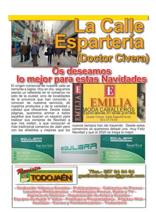 19
TODOJAÉN
TodoJaén
El orígen comercial de nuestra calle se
remonta a siglos. Hoy en día, seguimos
siendo un referente en el comercio no
solo de la ciudad, sino de localidades
de la provincia que han conocido y
conocen de nuestros servicios, de
nuestros productos y de la variedad y
calidad que ofrecemos. Desde estas
páginas, queremos animar a todos
aquéllos que buscan un espacio para
realizar sus compras de Navidad a
que nos visiten, a que conozcan el
más tradicional comercio de Jaén pero
con los añadidos y mejoras que los
Os deseamos
lo mejor para estas Navidades
(Doctor Civera)
nuevos tiempos han ido trayendo. Desde estos
comercios os queremos desear una muy Feliz
Navidad y que el 2020 os traiga lo mejor.
La Calle
Espartería
7
TODOJAÉN
TodoJaén
FIESTAS DE LA FUNDACION La Caro-
lina fue fundada por Carlos III en 1767, fruto
de la política de repoblación ejecutada por Pedro de
Olavide, y adonde llegaron numerosos colonos proceden-
tes de Alemania, Francia, Austria y Suiza. Para rememorar
su fundación, se celebran estas Fiestas que se desarrollan
en julio y en las que destacan las actuaciones musicales, las
corridas de toros y los Premios de la Fundación, que se con-
ceden a carolinenses de gran renombre. Además, no faltan
las ambientadas verbenas en estas fiestas instauradas en
1967 para celebrar el 200 aniversario de la creación de la
localidad y que este año cuenta con el aliciente de más actos
al conmemorarse el 250 aniversario de las Nuevas Pobla-
ciones
La Carolina
Santa Elena
Conmemoración
Batalla
Navas de Tolosa
Excmo. Ayuntamiento
Santa Elena
CONMEMORACIÓN BATALLA NAVAS
DE TOLOSA.-Acinco kilómetros de Santa Ele-
na, junto al paso de Despeñaperros, está lo que fue
el campo de batalla de las Navas de Tolosa. El combate
enfrentó el 16 de julio de 1212 a un ejército aliado cristiano
formado en gran parte por las tropas castellanas de Alfonso
contra el ejército del califa almohade Muhammad an-Nasir,
superior en número . Aquélla victoria, se considerael punto
culminante de la Reconquista y el inicio de la decadencia de
la presencia musulmana en la península ibérica. La localidad
celebra esta efemérides con visitas, conferencias, mercados,
ceremonias, homenajes y visitas guiadas.
Santa Elena
14, 15, 16 Julio
Tfno.- 657 84 84 64
gestiontodojaen@gmail.com
- Grabación Videos y Eventos - Publicaciones - Gabinetes de Prensa -
Locutores Profesionales - Perdiodistas Prensa, Radio y TV -
Agencia de Noticias - Organización de Actos y Eventos -
Equipos de Audio Y Video - Famosos y Presentadores . Páginas Web -
Azafatas - Cursos y Conferenciantes - Traductores
ciones- Gabinetes de Prensa-
stas Prensa, Radio y TV-
ón de Actos y Eventos-
Audio y Video- Páginas Web-
nes de todo tipo-
raductores- Azafatas
TODOJAÉN
ción Videos y Eventos-
-Publicaciones-
abinetes de Prensa-
utores Profesionales-
DOSSIER
 