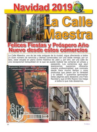 20
TODOJAÉN
TodoJaén
Navidad 2019
Felices Fiestas y Próspero Año
Nuevo desde estos comercios
La Calle Maestra, una de las más antiguas de la ciudad, sigue ofreciendo a todos
un buen número de servicios y ofertas comerciales con una doble ventaja; por un
lado, estar situada en pleno centro histórico de Jaén y, por otro, ser una calle de
una excepcional tranquilidad en la que se puede realizar las compras sin prisas y
paseando. Los comercios que aquí
aparecemos queremos ofreceros
nuestra profesionalidad, que conoceis
desde hace mucho tiempo y unos
productos que pasan por la variedad
y la calidad. Y queremos aprovechar
estas páginas para desearos una Feliz
Navidad y que el Año Nuevo nos traiga
a todos lo que más deseemos.
La Calle
Maestra
 