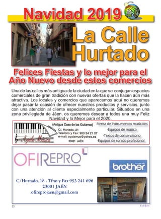22
TODOJAÉN
TodoJaén
Felices Fiestas y lo mejor para el
Año Nuevo desde estos comercios
Una de las calles más antigua de la ciudad en la que se conjugan espacios
comerciales de gran tradición con nuevas ofertas que la hacen aún más
atractiva. Los locales y comercios que aparecemos aquí no queremos
dejar pasar la ocasión de ofrecer nuestros productos y servicios, junto
con una atención al cliente especialmente particular. Situados en una
zona privilegiada de Jáen, os queremos desear a todos una muy Feliz
Navidad y lo Mejor para el 2020.
Navidad 2019
La Calle
Hurtado
C/Hurtado, 18 - Tfno y Fax 953 241 696
23001 JAÉN
ofireprojaen@gmail.com
 