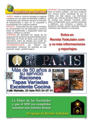 23
TODOJAÉN
TodoJaén
Real Estate Lawyers
Más de 50 años a
su servicio
Raciones
Tapas Variadas
Excelente Cocina
-NIÑOS.-Anote su móvil d o póngale un colgante
o pulsera con sus datos de identidad y teléfono.
-Explíqueles que rechacen siempre la invitación
de desconocidos a subir en un automóvil o
acompañarles con cualquier pretexto.
BANCOS-. Compruebe que los cargos recibidos
se corresponden con los realizados y conserve
todos los justificantes y resguardos hasta que
reciba y verifique su compra.
COMPRAS.-No abandone las copias de los
resguardos de compra en las proximidades de los
Terminales de Punto de Venta, pues contienen
información sobre las tarjetas que puede ser
utilizada tanto en Internet como fuera de la red.
AGLOMERACIONES- Los “trileros” son
especialistas timadores No participe en ese
supuesto “juego”, perderá seguro.
Seguridad en Navidad
La Mejor de las Navidades
y que el 2020 vea cumplidos
nuestros más íntimos deseos
El equipo de Revista TodoJaén
INTERNET.-Si compra lotería por internet debe
tener el mismo cuidado que para cualquier
otra compra online, cerciórese de que se
tratade una web segura. Los internautas
pueden ser víctimas de falsas ONG´S o sitios
de caridad que obtienen mediante spam
datos confidenciales como cuentas bancarias
o teléfonos. Los christmas y tarjetas de
felicitación también pueden esconder códigos
maliciosos que infecten su ordenador.
Entra en
Revista TodoJaén.com
y ve más informaciones
y reportajes
 