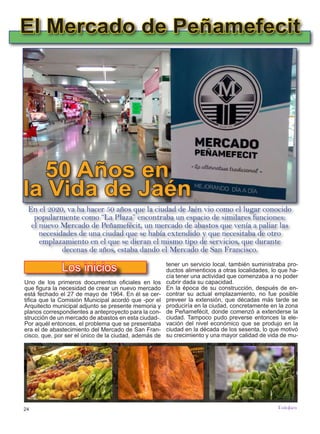 24
TODOJAÉN
TodoJaén
Uno de los primeros documentos oficiales en los
que figura la necesidad de crear un nuevo mercado
está fechado el 27 de mayo de 1964. En él se cer-
tifica que la Comisión Municipal acordó que -por el
Arquitecto municipal adjunto se presente memoria y
planos correspondientes a anteproyecto para la con-
strucción de un mercado de abastos en esta ciudad-.
Por aquél entonces, el problema que se presentaba
era el de abastecimiento del Mercado de San Fran-
cisco, que, por ser el único de la ciudad, además de
El Mercado de Peñamefecit
50 Años en
la Vida de Jaén
Los inicios
En el 2020, va ha hacer 50 años que la ciudad de Jaén vio como el lugar conocido
popularmente como “La Plaza” encontraba un espacio de similares funciones:
el nuevo Mercado de Peñamefécit, un mercado de abastos que venía a paliar las
necesidades de una ciudad que se había extendido y que necesitaba de otro
emplazamiento en el que se dieran el mismo tipo de servicios, que durante
decenas de años, estaba dando el Mercado de San Francisco.
tener un servicio local, también suministraba pro-
ductos alimenticios a otras localidades, lo que ha-
cía tener una actividad que comenzaba a no poder
cubrir dada su capacidad.
En la época de su construcción, después de en-
contrar su actual emplazamiento, no fue posible
preveer la extensión, que décadas más tarde se
produciría en la ciudad, concretamente en la zona
de Peñamefécit, donde comenzó a extenderse la
ciudad. Tampoco pudo preverse entonces la ele-
vación del nivel económico que se produjo en la
ciudad en la década de los sesenta, lo que motivó
su crecimiento y una mayor calidad de vida de mu-
 