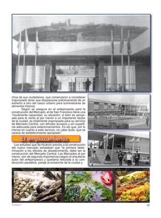 25
TODOJAÉN
TodoJaén
chos de sus ciudadanos, que comenzaron a considerar
inapropiado tener que desplazarse prácticamente de un
extremo a otro del casco urbano para suministrarse de
alimentos frescos.
	 Según se asegura en el anteproyecto para la
construcción del Mercado, el de San Francisco tiene una
“insuficiente capacidad, su situación, si bien es apropi-
ada para la venta al por menor a un importante sector
de la ciudad, es totalmente inapropiada para su servicio
de Mercado Central, con difíciles accesos y sin superfi-
cie adecuada para estacionamientos. Es así que, por lo
menos en cuanto a este servicio, no cabe duda, que se
carece de establecimiento apropiado”.
	
Los estudios que se hicieron previos a la construcción
del nuevo mercado señalaban que “la primera deter-
minación a los efectos de abastecimiento, debe ser la
construcción del Mercado Central. Los Mercados al por
menor, son de segunda importancia (según el arquitecto
autor del anteproyecto) y quedaría reducida a su con-
strucción paulatina, pareja al ensanche de la ciudad y
El emplazamiento
 