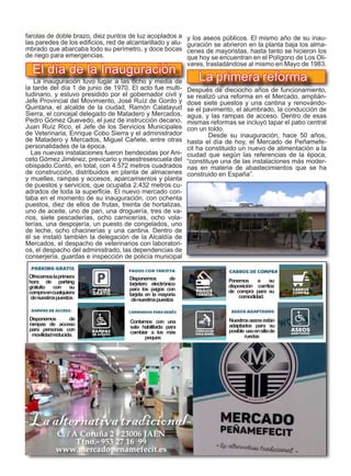 27
TODOJAÉN
TodoJaén
farolas de doble brazo, diez puntos de luz acoplados a
las paredes de los edificios, red de alcantarillado y alu-
mbrado que abarcaba todo su perímetro, y doce bocas
de riego para emergencias.
La inauguración tuvo lugar a las ocho y media de
la tarde del día 1 de junio de 1970. El acto fue multi-
tudinario, y estuvo presidido por el gobernador civil y
Jefe Provincial del Movimiento, José Ruíz de Gordo y
Quintana, el alcalde de la ciudad, Ramón Calatayud
Sierra, el concejal delegado de Matadero y Mercados,
Pedro Gómez Quevedo, el juez de instrucción decano,
Juan Ruíz Rico, el Jefe de los Servicios Municipales
de Veterinaria, Enrique Cobo Sierra y el administrador
de Matadero y Mercados, Miguel Cañete, entre otras
personalidades de la época.
Las nuevas instalaciones fueron bendecidas por Ani-
ceto Gómez Jiménez, previcario y maestresescuela del
obispado.Contó, en total, con 4.572 metros cuadrados
de construcción, distribuidos en planta de almacenes
y muelles, rampas y accesos, aparcamientos y planta
de puestos y servicios, que ocupaba 2.432 metros cu-
adrados de toda la superficie. El nuevo mercado con-
taba en el momento de su inauguración, con ochenta
puestos, diez de ellos de frutas, treinta de hortalizas,
uno de aceite, uno de pan, una droguería, tres de va-
rios, siete pescaderías, ocho carnicerías, ocho vola-
terías, una despojería, un puesto de congelados, uno
de leche, ocho chacinerías y una cantina. Dentro de
él se instaló también la delegación de la Alcaldía de
Mercados, el despacho de veterinarios con laboratori-
os, el despacho del administrado, las dependencias de
conserjería, guardas e inspección de policía municipal
Parking gratis con sus compras
Pagos con tarjeta Carritos para la compra
C. / A Coruña 2 - 23006 JAÉN
Tfno.- 953 27 16 99
www.mercadopenamefecit.es
-Laalternativatradicional-
Ofrecemoslaprimera
hora de parking
gratuito con su
compraencualquiera
denuestrospuestos
Disponemos de
tarjetero electrónico
para los pagos con
tarjeta en la mayoría
denuestrospuestos
Ponemos a su
disposición carritos
de compra para su
comodidad.
Disponemos de
rampas de acceso
para personas con
movilidadreducida.
Contamos con una
sala habilitada para
cambiar a los más
peques
Nuestrosaseosestán
adaptados para su
posible usoensillade
ruedas
El día de la Inauguración
y los aseos públicos. El mismo año de su inau-
guración se abrieron en la planta baja los alma-
cenes de mayoristas, hasta tanto se hicieron los
que hoy se encuentran en el Polígono de Los Oli-
vares, trasladándose al mismo en Mayo de 1983.
	
Después de dieciocho años de funcionamiento,
se realizó una reforma en el Mercado, amplián-
dose siete puestos y una cantina y renovándo-
se el pavimento, el alumbrado, la conducción de
agua, y las rampas de acceso. Dentro de esas
mismas reformas se incluyó tapar el patio central
con un toldo.
	 Desde su inauguración, hace 50 años,
hasta el día de hoy, el Mercado de Peñamefe-
cit ha constituido un nuevo de alimentación a la
ciudad que según las referencias de la época,
“constituye una de las instalaciones más moder-
nas en materia de abastecimientos que se ha
construido en España”.
La primera reforma
 