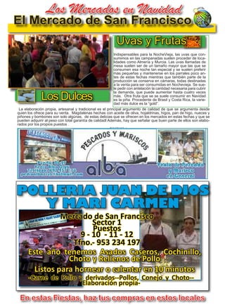 29
TODOJAÉN
TodoJaén
El Mercado de San Francisco
POLLERIA JUAN DE DIOS
Y MARI CARMEN
-Carne de Pollo y derivados--Pollos, Conejo y Choto--
Elaboración propia-
Mercado de San Francisco
Sector 1
Puestos
9 - 10 - 11 - 12
Tfno.- 953 234 197
Indispensables para la NocheVieja, las uvas que con-
sumimos en las campanadas suelen proceder de loca-
lidades como Almería y Murcia. Las uvas llamadas de
mesa suelen ser de un tamaño mayor que las que se
consumen esa noche tan especial y se suelen preferir
más pequeñas y mantenerse en los parrales poco an-
tes de estas fechas mientras que también parte de la
producción se conserva en cámaras, todas destinadas
a la venta para ser consumidas en Nochevieja. Se sue-
le pedir con antelación la cantidad necesaria para cubrir
la demanda, que puede aumentar hasta cuatro veces
más. Otra fruta que se se suele consumir en Navidad
es la piña. Procedente de Brasil y Costa Rica, la varie-
dad más dulce es la “gold”.
Este año tenemos Asados Caseros, Cochinillo,
Choto y Rellenos de Pollo
Listos para hornear o calentar en 10 minutos
En estas Fiestas, haz tus compras en estos locales
La elaboración propia, artesanal y tradicional es el principal argumento de calidad de que se argumenta desde
quien los ofrece para su venta. Magdalenas hechas con aceite de oliva, hojaldrinas, higos, pan de higo, nueces y
piñones y bombones son solo algúnas, de estas delicias que se ofrecen en los mercados en estas fechas y que se
pueden adquirir al peso con total garantía de calidadl Además, hay que señalar que buen parte de ellos son elabo-
rados por los propios puestos .
Los Dulces
Uvas y Frutas
Los Mercados en Navidad
 