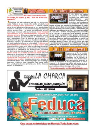 5
TODOJAÉN
TodoJaén
Oye estas entrevistas en RevistaTodoJaén.com
AndrésGómez
”El balance del año realmente es que no ha ocurrido
nada. Nada de lo que había antes se ha arreglado. Las
listas de espera siguen aumentando, El plan de choque
no ha funcionado y se achaca a que no hay anestesistas,
si bien es cierto pero no hay anestesistas por que no hay
ofertas sustanciosas. Las listas no solamente no han
disminuido sino que están aumentando. Hacer hincapié
importantisimo en el desmantelamiento progresivo en
atención primaria. El tema principal es atender primero
la salud antes de que se produzca la enfermedad y se
esta potenciando más la atención especializada. El
planteamiento que esta haciendo el gobierno de la junta,
liberal por un lado y de derechas por otro, es que la salud
no les importa, les informa la enfemedad. Ya dijimos que
la sanidad publica en Andalucia es un gran negocio pero
que el negocio no esta en la salud sino en la enfermedad.
Quien esta beneficiándose ahora son las multinacionales
farmacéuticas y empresas de aparataje para hospitales
en detrimento de atención primaria. Se ha eliminado la
tercera cama, eso es cierto, que seria lo mejor. Lo peor,
el aumento de las listas de espera y el desmantelamiento
de la atención primaria. Las previsiones para el 2020 no
sabemos que previsiones hay pero el problema es que
ellos tampoco lo saben. No saben como van a abordar el
crecimiento de las listas de espera porque eso se arregla
operando y Jaén no tiene capacidad para operar tanto.
Con una buena atención primaria parte de las listas de
espera se arreglarian.
“No saben como solucionar
PlataformaSanidad
las listas de espera y eso solo se soluciona
operando”
El año 2019 ha contado
con nuevas e importantes
manifestaciones convocadas,
fundamentalmente, para
reivindicar inversiones para la
provincia o por la mejora de
las condiciones del producto
estrela , el aceite. Así, la provincia se manifestaba en Madrid
junto con Teruel y Soria en la Marcha por la ESpaña Vaciada,
una reivindicación que daba a conocer, a nivel nacional, las
peticiones, necesidades, demandas y promesas incumplidas
de y con Jaén. También Jaén protagonizaba una marcha
por el Ferrocarril, pidiendo mejoras en el sistema ferroviario
de la provincia, cuya discriminación quedaba patente con el
famoso dibujo de la “cobra” que el tren hace en la provincia.Y
también el sector del aceite se manifestaba en Madrid por
unos precios justos para este producto, que se ha visto
devaluado pese a su calidad. El caso es que las peticiones
y reivindicaciones han visto como en 2019 se constituía otra
plataforma más en la provincia, “Valdepeñas Vale”, que pide
loquetodas:inversionesjustasyquesecumplaloprometido.
La ITI, en marcha
Manifestaciones
Arranque de la ITI,. La Inversión
Territorial Integrada para la provincia
de Jaén ha arrancado con la
constitución de la comisión de
seguimiento con el objetivo de tener
todos los proyectos listos para su
licitación en la primavera de 2020 y poder ponerlos en marcha
antes del 31 de diciembre del próximo año, ya que si no se
perderían fondos de los 443 millones de euros de que se disponen
para invertirlos en el desarrollo integral de la provincia.
Ve la información en RevistaTodoJaén.com
 