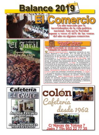 6
TODOJAÉN
TodoJaén
Las Recetas Secre-
tas de la Merche
Balance 2019
Un año marcado por la
incertidumbre de la vida política
nacional. Aún así la Navidad
supone a veces el 25% de las ventas
del año en algunos comercios
Sebastián Moreno
ABISC, BAEZA
El Comercio
“Un balance bastante positivo, seguimos creciendo en aso-
ciados, llegamos a 160 socios, 30 o 35 más que los que
empezamos en enero este año y con numerosas iniciativas
Destacamos el dia del lector, campañas de vuelta al cole o
enamorados y el Renacimiento a la Luz de las Velas, que
ha contado con unas 15.000 y más de 20 conciertos. Es una
de las actividades más destacadas del año. También muchas
jornadas para los empresarios. Lo mejor, la consolidación y
crecimiento de la asociación y muchas de sus actividades y la
incorporación de parte del sector del aceite de oliva. Nos pre-
ocupa el sector del comercio y de industria que echamos en
falta en la comarca, porque se esta complicando con la venta
online. Necesitamos afluencia de gente de la ciudad y de la
comarca para que subsistan comercios familiares. Lo negati-
vo es que las ayudas a centros comerciales abiertos se hayan
congelado y hagamos trabajado sin ayudas institucionales
Las previsiones, seguir consolidando la asociación, intentar
ampliar los sectores, ampliar a otras empresas de pueblos
cercanos, y proyectos de futuros para mercados de abastos y
mejorade señalización de polígonos industriales y directorio
empresas y seguir creciendo en las actividades.”
“Hemos aumentado en socios pero hemos
trabajado sin ayudas institucionales”
C/ Navas de Tolosa 7
Jaén 7 Tfn 953 22 77 35
 
