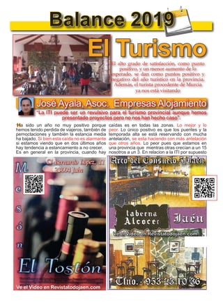 8
TODOJAÉN
TodoJaén
Balance 2019
El TurismoEl alto grado de satisfacción, como punto
positivo, y un menor aumento de lo
esperado, se dan como puntos positivo y
negativo del año turístico en la provincia.
Además, el turista procedente de Murcia
ya nos está visitando
Ve el Video en Revistatodojaen.com
Ve el Video en Revistatodojaen.com
José Ayala, Asoc. Empresas Alojamiento
”Ha sido un año no muy positivo porque
hemos tenido perdida de viajeros, también de
pernoctaciones y también la estancia media
ha bajado. Si bien esta caída no es alarmante
si estamos viendo que en dos últimos años
hay tendencia a estancamiento a no crecer.
Es en general en la provincia, cuando hay
“La ITI puede ser un revulsivo para el turismo provincial aunque hemos
presentado proyectos pero no nos han hecho caso”.
caídas es en todas las zonas. Lo mejor y lo
peor. Lo único positivo es que los puentes y la
temporada alta se está reservando con mucha
antelación, se esta haciendo con más antelación
que otros años. Lo peor pues que estamos en
una provincia que mientras otras crecían a un 15
nosotros a un 3. En relacion a la ITI por supuesto
 