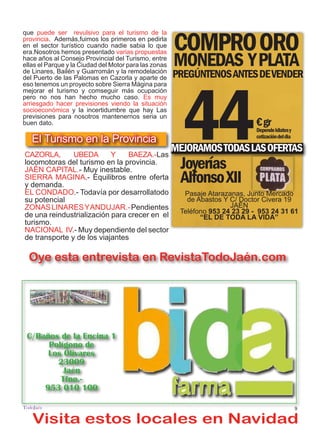 9
TODOJAÉN
TodoJaén
Visita estos locales en Navidad
Oye esta entrevista en RevistaTodoJaén.com
Ve el Video en RevistaTodoJaén.com
COMPROORO
MONEDAS YPLATA
PREGÚNTENOSANTESDEVENDER
44€gr
Dependekilatesy
cotizacióndeldia
MEJORAMOSTODASLASOFERTAS
Joyerías
AlfonsoXII
Pasaje Atarazanas, Junto Mercado
de Abastos Y C/ Doctor Civera 19
JAÉN
Teléfono 953 24 23 29 - 953 24 31 61
“EL DE TODA LA VIDA”
que puede ser revulsivo para el turismo de la
provincia. Además,fuimos los primeros en pedirla
en el sector turístico cuando nadie sabia lo que
era.Nosotros hemos presentado varias propuestas
hace años al Consejo Provincial del Turismo, entre
ellas el Parque y la Ciudad del Motor para las zonas
de Linares, Bailén y Guarromán y la remodelación
del Puerto de las Palomas en Cazorla y aparte de
eso tenemos un proyecto sobre Sierra Mágina para
mejorar el turismo y comseguir más ocupación
pero no nos han hecho mucho caso. Es muy
arriesgado hacer previsiones viendo la situación
socioeconómica y la incertidumbre que hay Las
previsiones para nosotros mantenernos seria un
buen dato.
CAZORLA, UBEDA Y BAEZA.-Las
locomotoras del turismo en la provincia.
JAÉN CAPITAL.- Muy inestable.
SIERRA MAGINA.- Equilibros entre oferta
y demanda.
EL CONDADO.- Todavía por desarrollatodo
su potencial
ZONASLINARESYANDUJAR.-Pendientes
de una reindustrialización para crecer en el
turismo.
NACIONAL IV.- Muy dependiente del sector
de transporte y de los viajantes
El Turismo en la Provincia
C/Baños de la Encina 1
Polígono de
Los Olivares
23009
Jaén
Tfno.-
953 010 100
 