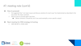 #7: meeting note (cont’d)
● How to proceed
○ He suggested that "List major issues and discuss solutions for each issue" be implemented as described in the
document. No major comment.
○ Discuss how to proceed again next time.
■ (Motai comment: It would be nice if we could exemplify a more specific output)
● Next meeting for OSS strategy & hosting.
○ 2023-06-09 Fri, 15:00-16:00
 
