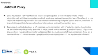 Antitrust Policy
● Linux Foundation ("LF") conferences require the participation of industry competitors. The LF
administers all activities in accordance with all applicable antitrust/competition laws. Therefore, it is very
important that meeting attendees take care to move the meeting along the agenda and not participate in
any activities prohibited under national and international antitrust/competition laws.
● Examples of prohibited actions at LF meetings and in connection with LF activities can be found in the
LF Antitrust Compliance Policy available at https://www.linuxfoundation.jp/antitrust-policy/. If you have
any questions regarding these matters, please contact the legal counsel of your company or, if you are a
member of the LF, contact Andrew Updegrove of Gesmer Updegrove LLP, the legal counsel of the LF.
Reference:
 