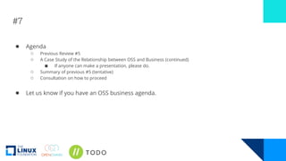 #7
● Agenda
○ Previous Review #5
○ A Case Study of the Relationship between OSS and Business (continued)
■ If anyone can make a presentation, please do.
○ Summary of previous #5 (tentative)
○ Consultation on how to proceed
● Let us know if you have an OSS business agenda.
 