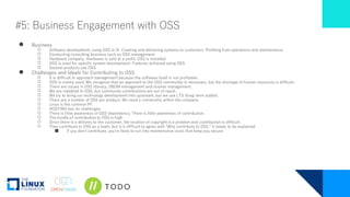 #5: Business Engagement with OSS
● Business
○ Software development, using OSS in SI. Creating and delivering systems to customers. Profiting from operations and maintenance.
○ Conducting consulting business such as OSS management.
○ Hardware company. Hardware is sold at a profit. OSS is installed.
○ OSS is used for specific system development. Features achieved using OSS.
○ Several products use OSS.
● Challenges and Ideals for Contributing to OSS
○ It is difficult to approach management because the software itself is not profitable.
○ OSS is mainly used. We recognize that an approach to the OSS community is necessary, but the shortage of human resources is difficult.
○ There are issues in OSS literacy, SBOM management and license management.
○ We are indebted to OSS, but community contributions are out of reach.
○ We try to bring our technology development into upstream, but we use LTS (long-term stable).
○ There are a number of OSS per product. We need a community within the company.
○ Linux is the common PF.
○ HOSTING has its challenges.
○ There is little awareness of OSS dependency. There is little awareness of contribution.
○ The hurdle of contribution to OSS is high.
○ Since there is a delivery to the customer, the location of copyright is a problem and contribution is difficult.
○ They contribute to OSS as a team, but it is difficult to agree with "Why contribute to OSS." It needs to be explained.
■ If you don't contribute, you're likely to run into maintenance costs that keep you secure.
 