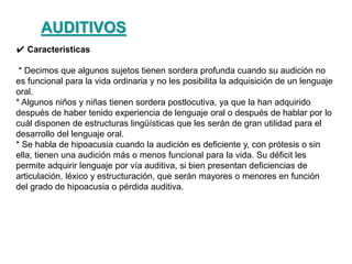 ✔ Características
* Decimos que algunos sujetos tienen sordera profunda cuando su audición no
es funcional para la vida ordinaria y no les posibilita la adquisición de un lenguaje
oral.
* Algunos niños y niñas tienen sordera postlocutiva, ya que la han adquirido
después de haber tenido experiencia de lenguaje oral o después de hablar por lo
cuál disponen de estructuras lingüísticas que les serán de gran utilidad para el
desarrollo del lenguaje oral.
* Se habla de hipoacusia cuando la audición es deficiente y, con prótesis o sin
ella, tienen una audición más o menos funcional para la vida. Su déficit les
permite adquirir lenguaje por vía auditiva, si bien presentan deficiencias de
articulación, léxico y estructuración, que serán mayores o menores en función
del grado de hipoacusia o pérdida auditiva.
AUDITIVOS
 