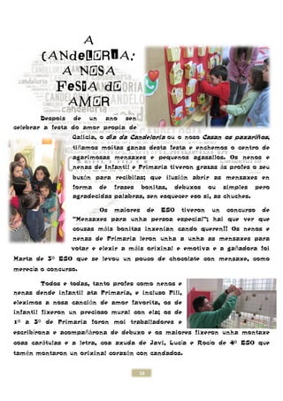 A
CANDELORIA:
A NOSA
FESTA DO
AMOR
Despois de un ano sen
celebrar a festa do amor propia de
Galicia, o
tiñamos moitas ganas desta festa e enchemos o centro de
agarimosas mensaxes e pequenos agasallos. Os nenos e
nenas de Infantil e Primaria ti
buzón para recibilas; que ilusi
forma de frases bonitas, debuxos ou simples pero
agradecidas palabras, sen esquecer eso si, as chuches.
Os maiores de ESO tiveron un concurso de
"Mensaxes para unha persoa
cousas m
nenas de Primaria leron unha a unha as mensaxes para
votar e elexir a m
Marta de 3º ESO que se levou un pouco de chocolate con mensaxe
merecía o concurso.
Todos e todas, tanto profes como nenos e
nenas dende infantil ata Primaria, e incluso Pili,
eleximos a nosa canción de amor favorita, os de
infantil fixeron un precioso mural con ela; os de
1º a 3º de Primaria foron moi traballad
escribírona e acompañárona de debuxo e os maiores fixeron unha montaxe
coas carátulas e a letra, coa axuda de Javi, Luc
tamén montaron un orixinal coraz
16
CANDELORIA:
A NOSA
FESTA DO
AMOR
Despois de un ano sen
celebrar a festa do amor propia de
o día da Candeloria ou o noso Casan os paxari
amos moitas ganas desta festa e enchemos o centro de
agarimosas mensaxes e pequenos agasallos. Os nenos e
nenas de Infantil e Primaria tiveron grazas
n para recibilas; que ilusión abrir as mensaxes en
forma de frases bonitas, debuxos ou simples pero
agradecidas palabras, sen esquecer eso si, as chuches.
Os maiores de ESO tiveron un concurso de
"Mensaxes para unha persoa especial"; hai que ver que
cousas máis bonitas inxenian cando queren!! Os nenos e
nenas de Primaria leron unha a unha as mensaxes para
votar e elexir a máis orixinal e emotiva e a ga
ESO que se levou un pouco de chocolate con mensaxe
Todos e todas, tanto profes como nenos e
nenas dende infantil ata Primaria, e incluso Pili,
n de amor favorita, os de
infantil fixeron un precioso mural con ela; os de
oron moi traballadores e
rona de debuxo e os maiores fixeron unha montaxe
tulas e a letra, coa axuda de Javi, Lucía e Roc
n montaron un orixinal corazón con candados.
Casan os paxariños,
amos moitas ganas desta festa e enchemos o centro de
agarimosas mensaxes e pequenos agasallos. Os nenos e
veron grazas ás profes o seu
n abrir as mensaxes en
forma de frases bonitas, debuxos ou simples pero
agradecidas palabras, sen esquecer eso si, as chuches.
Os maiores de ESO tiveron un concurso de
especial"; hai que ver que
is bonitas inxenian cando queren!! Os nenos e
nenas de Primaria leron unha a unha as mensaxes para
is orixinal e emotiva e a gañadora foi
ESO que se levou un pouco de chocolate con mensaxe, como
rona de debuxo e os maiores fixeron unha montaxe
a e Rocío de 4º ESO que
 