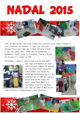 NNNAAADDD
Como xa ben sendo case unha tradición, de novo este nad
noso concurso de postais. E cada vez nos saen
mellor! Polo que cada vez é máis difícil elexir
a que nos gusta máis. Este an
gañadoras foron Jorge en In
en Primaria e Jacobo en ESO.
Decoramos o centro, escribi
que logo entregamos ao noso
carteiro que sempre se a
de traernos algún agasallo,
sina
profe de Te
alumnado de 2º ESO
polos
Reis, como P
Apalpador (que non se
que non collemos o
cada cultura) e preparamos o noso festival.
DDDAAALLL 222000
ben sendo case unha tradición, de novo este nad
noso concurso de postais. E cada vez nos saen
da vez é máis difícil elexir
a que nos gusta máis. Este ano os gañadores e
gañadoras foron Jorge en Infantil, David e Xiana
en Primaria e Jacobo en ESO.
Decoramos o centro, escribimos cartas aos Reis,
que logo entregamos ao noso
carteiro que sempre se acorda
de traernos algún agasallo,
sinalizamos coa axuda da
profe de Tecnoloxía Cris e do
alumnado de 2º ESO os camiños
polos que virán tanto os
Reis, como Papá Noel e o
Apalpador (que non se diga
que non collemos o mellor de
ada cultura) e preparamos o noso festival.
000111555
ben sendo case unha tradición, de novo este nadal fixemos o
 
