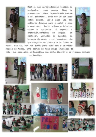 Martín
apalpad
presentador, c
o fai fenomenal, debe ter un
estas cousas
mellores des
o novo ano.
sobre o apalpad
animación
castelán, vestidos de duendes, de
bonecos de neve,
que chegaron os pinchos e os doces de
nadal. Eso si, non nos fumos para casa sen o primeiro
regalo de Nadal, unha postal do noso amigo invisible
cole, que para algo se traballou con tanto il
tan bonitas.
Martín, moi apropiadamente vestido de
apalpador, como sempre fixo de
presentador, case improvisando sempre
o fai fenomenal, debe ter un don para
estas cousas. Carla puxo voz aos
mellores desexos para o nadal e para
o novo ano. Marta volveu a falarnos
sobre o apalpador. E empezou a
animación…cantamos en inglés, en
castelán, vestidos de duendes, de
bonecos de neve, … con karaoke,… ata
que chegaron os pinchos e os doces de
Eso si, non nos fumos para casa sen o primeiro
unha postal do noso amigo invisible
e traballou con tanto ilusión e se fixeron postais
onitas.
, moi apropiadamente vestido de
fixo de
ase improvisando sempre
don para
Carla puxo voz aos
exos para o nadal e para
a falarnos
ou a
mos en inglés, en
castelán, vestidos de duendes, de
ata
que chegaron os pinchos e os doces de
Eso si, non nos fumos para casa sen o primeiro
do
usión e se fixeron postais
 