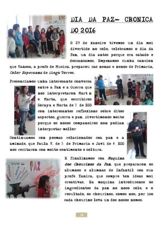 que Vanesa, a profe de Mu
Color Esperanza de Diego
Presenciamos unha interesante conversa
entre a Paz e a Guerra que
nos interpretaron Martín
e Marta, que escribir
Soraya e Marta de 3º de E
con interesantes reflexio
aspectos, guerra e paz. Diverti
porque os nosos companeiros non podi
interpretar mellor!!
Continuamos con poemas relaci
amizade, que Paula V. de 5º de Primaria e Javi de 4º ESO
nos recitaron con moito sentimento e soltura.
14
DIA DA PAZ-
DO 2016
O 29 de xaneiro tivemos un di
divertido no cole, celebramos o dia da
Paz, un dia antes porque era sa
descansamos. Empezamos
Musica, preparou cas nenas e nenos de Primaria,
de Diego Torres.
Presenciamos unha interesante conversa
entre a Paz e a Guerra que
nos interpretaron Martín
e Marta, que escribiros
Soraya e Marta de 3º de ESO
resantes reflexions sobre ditos
aspectos, guerra e paz. Divertimonos moito
porque os nosos companeiros non podi
ar mellor!!
poemas relacionados coa paz e a
aula V. de 5º de Primaria e Javi de 4º ESO
recitaron con moito sentimento e soltura.
E finalizamos coa Maquina
dos Chourizos da Paz, que prepararon os
alumnos e alumnas de Infantil coa s
profe Yanira, que sempre ten ideas m
creativas. Na maquina introdu
ingredientes da paz no noso cole, e o
resultado, os chourizos, somos n
cada chourizo leva un dos nosos nomes
- CRONICA
O 29 de xaneiro tivemos un dia moi
vertido no cole, celebramos o dia da
a antes porque era sabado e
mpezamos cunha cancion
sica, preparou cas nenas e nenos de Primaria,
ns sobre ditos
nos moito
porque os nosos companeiros non podian
onados coa paz e a
aula V. de 5º de Primaria e Javi de 4º ESO
quina
, que prepararon os
alumnos e alumnas de Infantil coa sua
sempre ten ideas moi
quina introducense os
ingredientes da paz no noso cole, e o
resultado, os chourizos, somos nos, por iso
cada chourizo leva un dos nosos nomes.
 